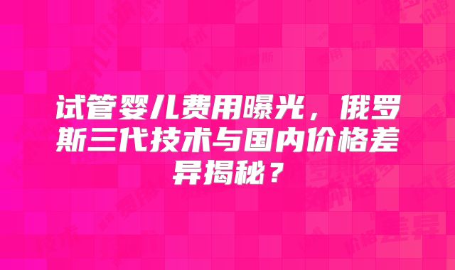 试管婴儿费用曝光，俄罗斯三代技术与国内价格差异揭秘？