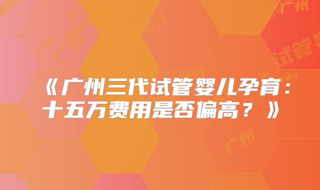 《广州三代试管婴儿孕育：十五万费用是否偏高？》