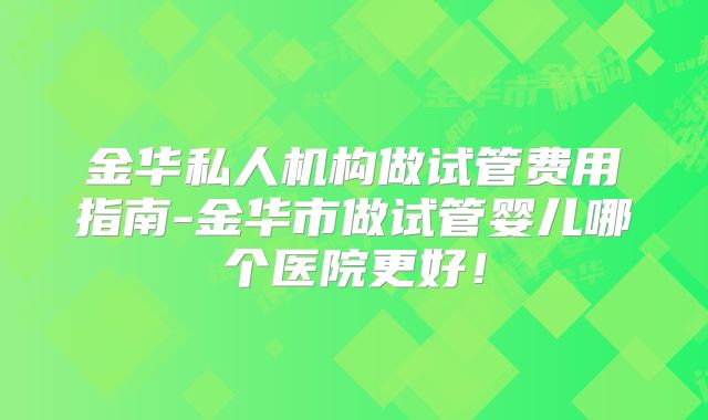 金华私人机构做试管费用指南-金华市做试管婴儿哪个医院更好!