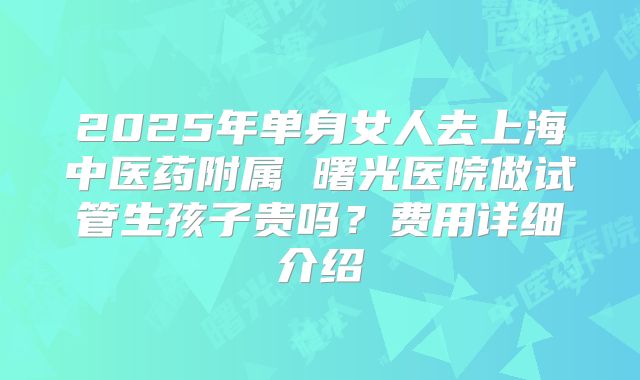 2025年单身女人去上海中医药附属 曙光医院做试管生孩子贵吗？费用详细介绍