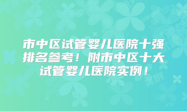 市中区试管婴儿医院十强排名参考!附市中区十大试管婴儿医院实例!
