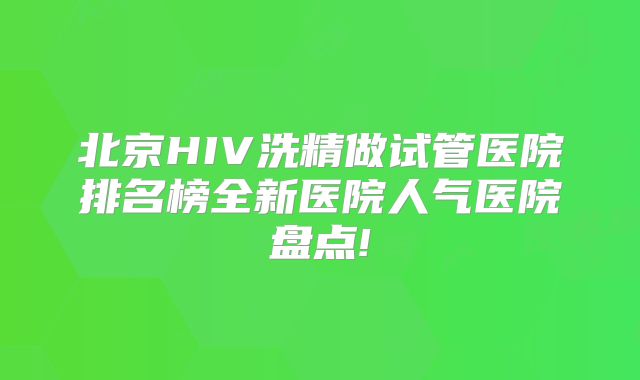 北京HIV洗精做试管医院排名榜全新医院人气医院盘点!