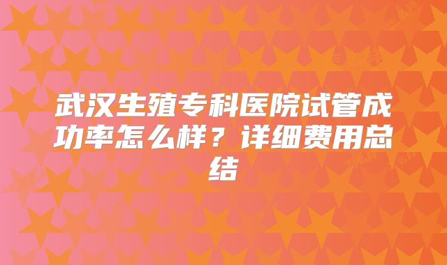 武汉生殖专科医院试管成功率怎么样？详细费用总结