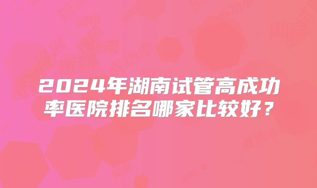 2024年湖南试管高成功率医院排名哪家比较好？