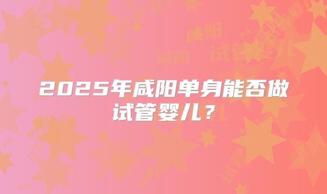 2025年咸阳单身能否做试管婴儿?