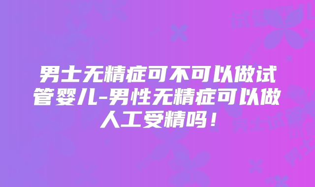 男士无精症可不可以做试管婴儿-男性无精症可以做人工受精吗!
