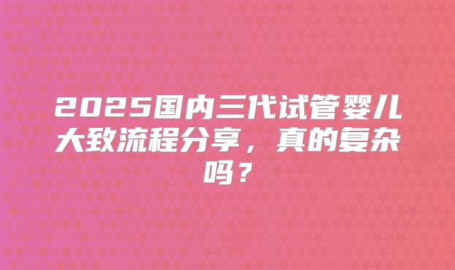 2025国内三代试管婴儿大致流程分享,真的复杂吗?