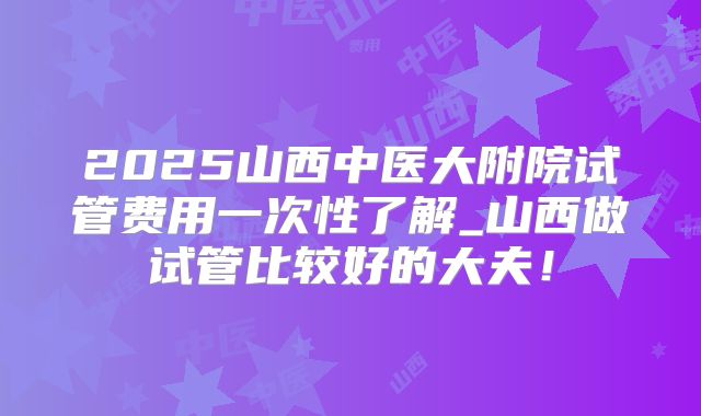2025山西中医大附院试管费用一次性了解_山西做试管比较好的大夫!