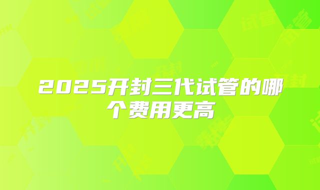 2025开封三代试管的哪个费用更高