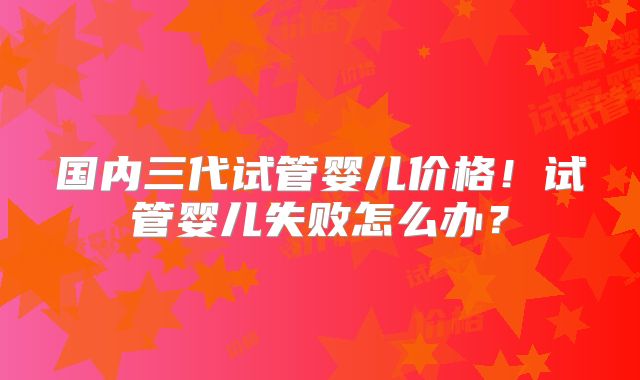 国内三代试管婴儿价格!试管婴儿失败怎么办?