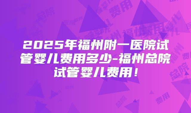 2025年福州附一医院试管婴儿费用多少-福州总院试管婴儿费用！