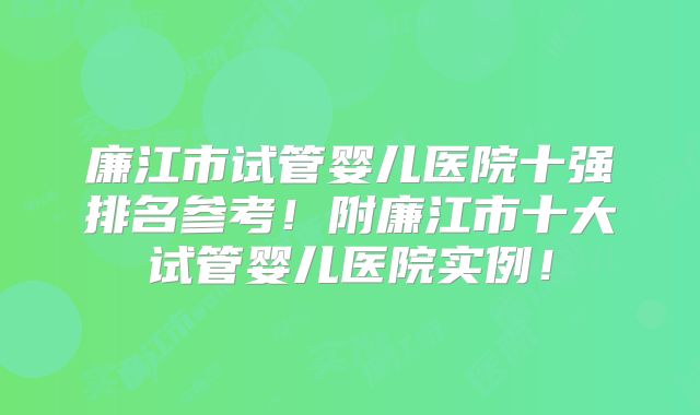 廉江市试管婴儿医院十强排名参考!附廉江市十大试管婴儿医院实例!