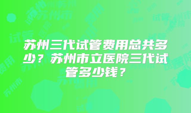 苏州三代试管费用总共多少?苏州市立医院三代试管多少钱?