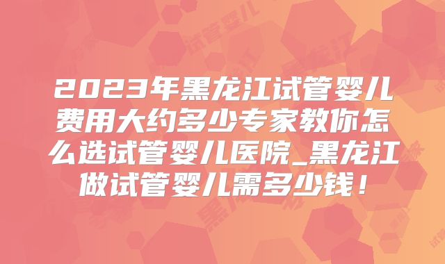2023年黑龙江试管婴儿费用大约多少专家教你怎么选试管婴儿医院_黑龙江做试管婴儿需多少钱!