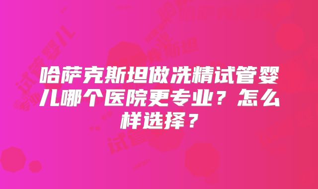 哈萨克斯坦做冼精试管婴儿哪个医院更专业？怎么样选择？