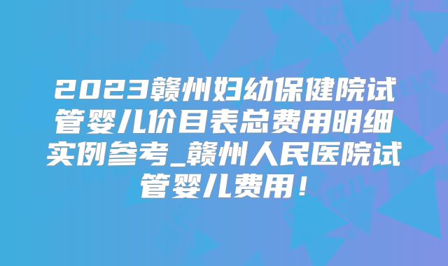2023赣州妇幼保健院试管婴儿价目表总费用明细实例参考_赣州人民医院试管婴儿费用！