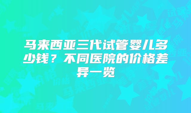 马来西亚三代试管婴儿多少钱?不同医院的价格差异一览