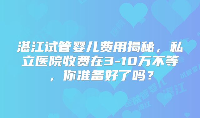 湛江试管婴儿费用揭秘，私立医院收费在3-10万不等，你准备好了吗？
