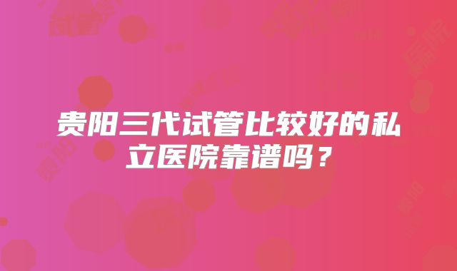 贵阳三代试管比较好的私立医院靠谱吗？
