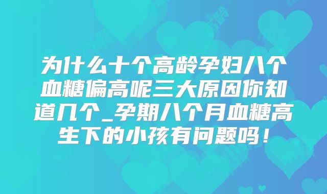 为什么十个高龄孕妇八个血糖偏高呢三大原因你知道几个_孕期八个月血糖高生下的小孩有问题吗！