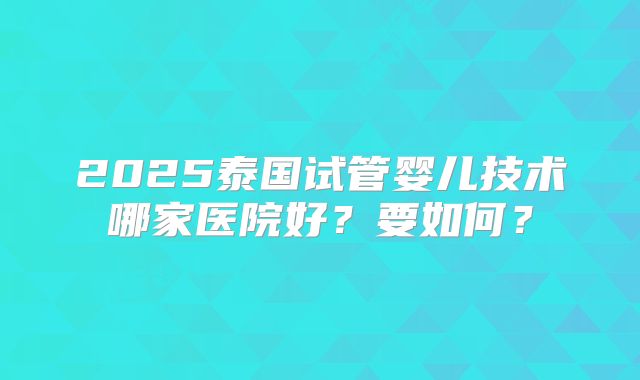2025泰国试管婴儿技术哪家医院好?要如何?