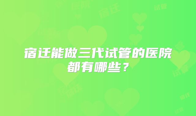 宿迁能做三代试管的医院都有哪些？