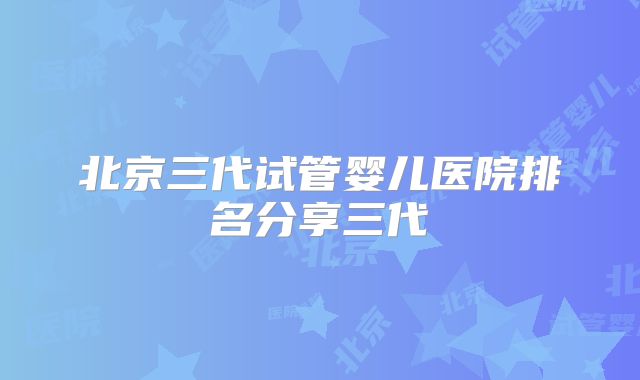 北京三代试管婴儿医院排名分享三代