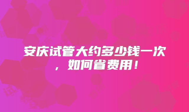 安庆试管大约多少钱一次,如何省费用!