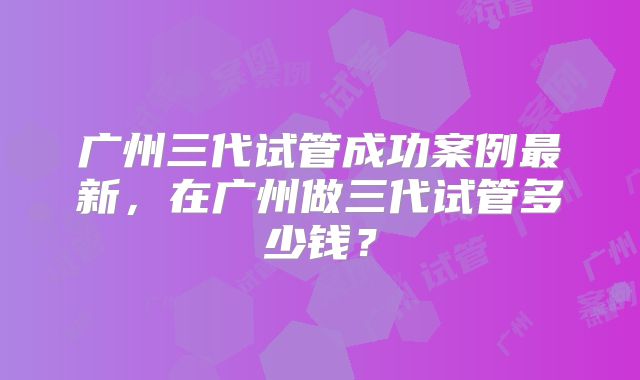 广州三代试管成功案例最新,在广州做三代试管多少钱?