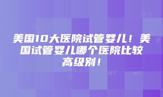 美国10大医院试管婴儿！美国试管婴儿哪个医院比较高级别！