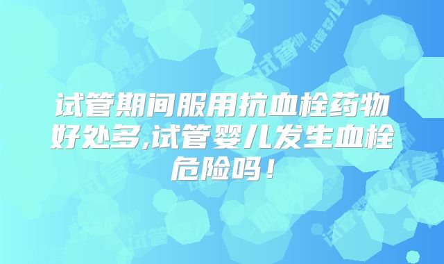 试管期间服用抗血栓药物好处多,试管婴儿发生血栓危险吗!