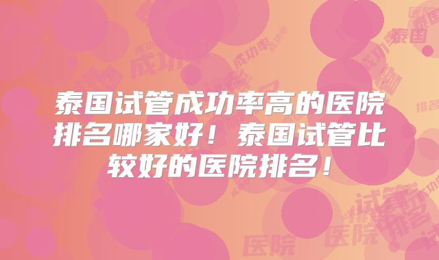 泰国试管成功率高的医院排名哪家好!泰国试管比较好的医院排名!