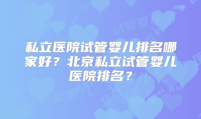 私立医院试管婴儿排名哪家好？北京私立试管婴儿医院排名？