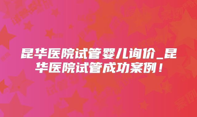 昆华医院试管婴儿询价_昆华医院试管成功案例!