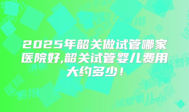 2025年韶关做试管哪家医院好,韶关试管婴儿费用大约多少！