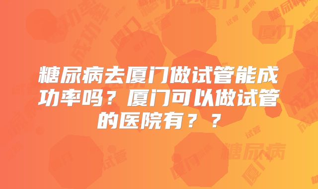 糖尿病去厦门做试管能成功率吗？厦门可以做试管的医院有？？