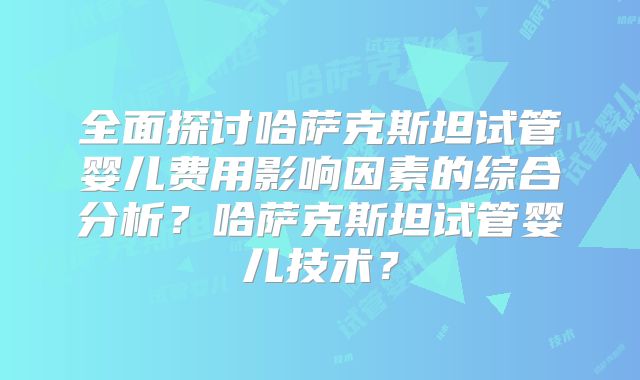 全面探讨哈萨克斯坦试管婴儿费用影响因素的综合分析？哈萨克斯坦试管婴儿技术？