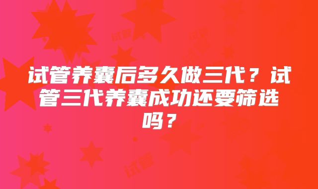 试管养囊后多久做三代?试管三代养囊成功还要筛选吗?