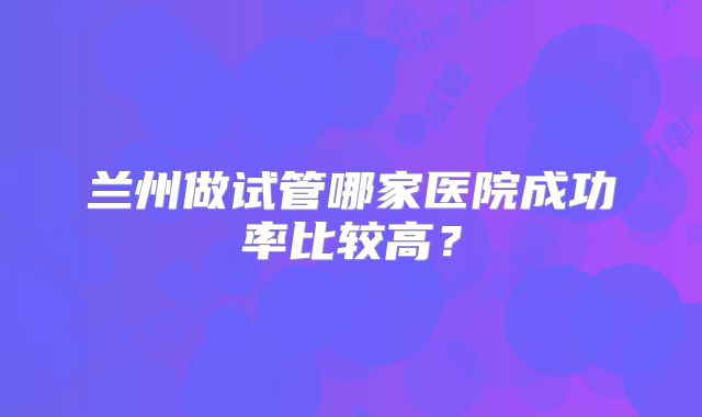 兰州做试管哪家医院成功率比较高？
