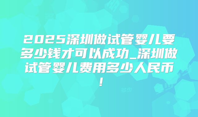 2025深圳做试管婴儿要多少钱才可以成功_深圳做试管婴儿费用多少人民币！