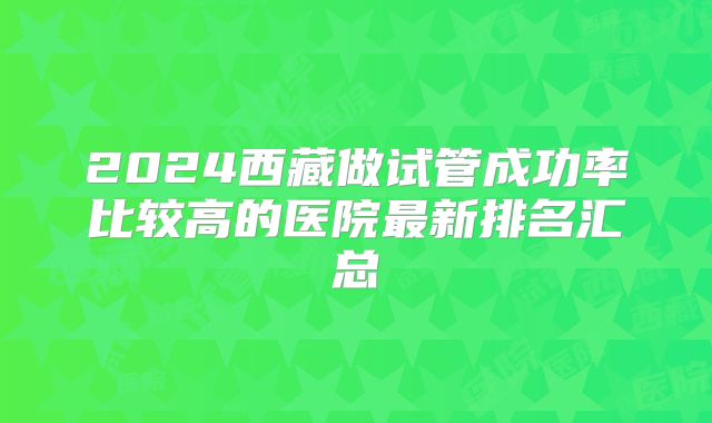 2024西藏做试管成功率比较高的医院最新排名汇总