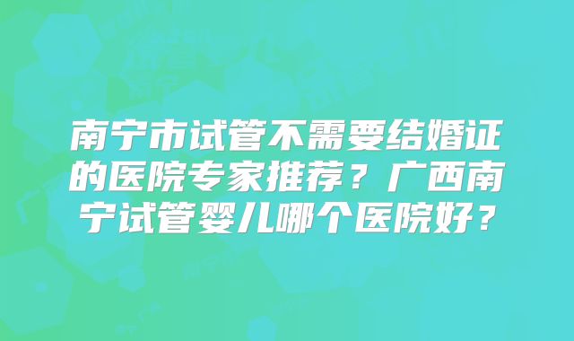 南宁市试管不需要结婚证的医院专家推荐？广西南宁试管婴儿哪个医院好？