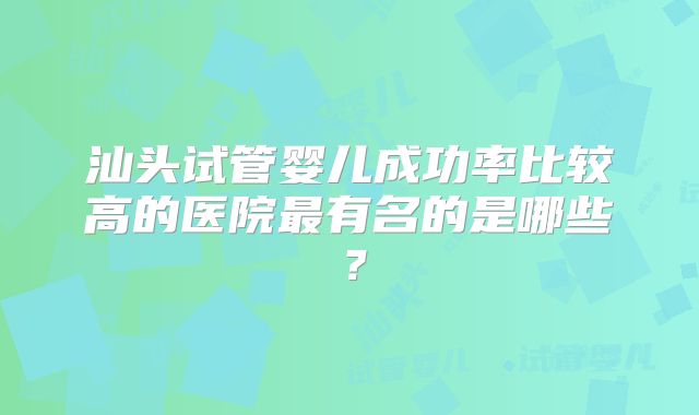 汕头试管婴儿成功率比较高的医院最有名的是哪些？