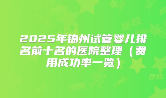 2025年锦州试管婴儿排名前十名的医院整理(费用成功率一览)