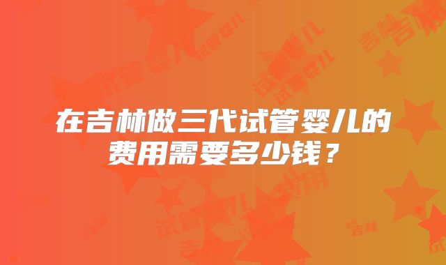 在吉林做三代试管婴儿的费用需要多少钱?