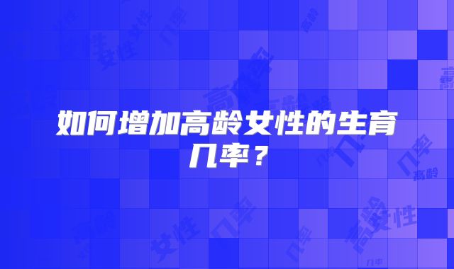 如何增加高龄女性的生育几率?