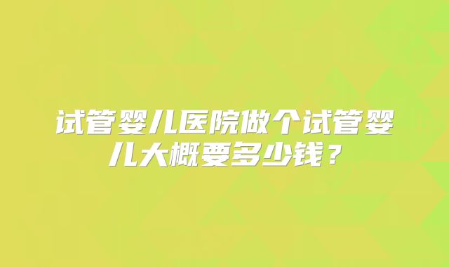 试管婴儿医院做个试管婴儿大概要多少钱？