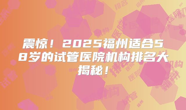 震惊!2025福州适合58岁的试管医院机构排名大揭秘!