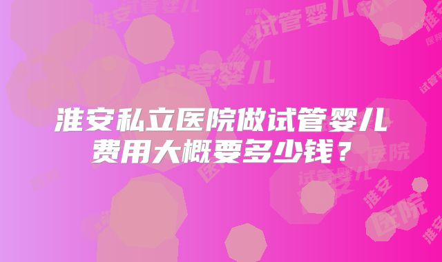 淮安私立医院做试管婴儿费用大概要多少钱?