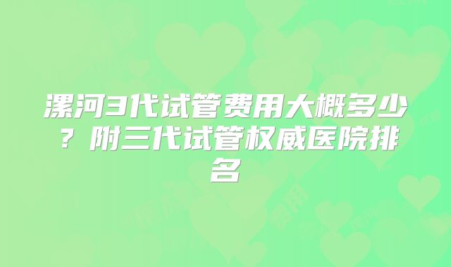 漯河3代试管费用大概多少？附三代试管权威医院排名